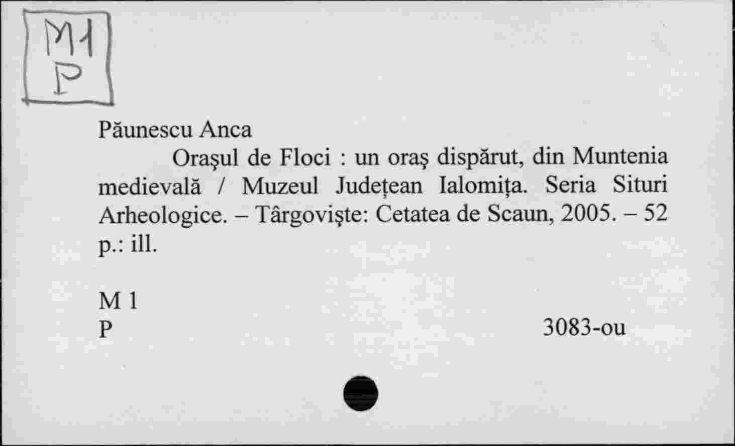 ﻿Päunescu Anca
Ora§ul de Floci : un ora§ dispärut, din Muntenia medievalä / Muzeul Judetean lalomita. Seria Situri Arheologice. - Târgoviçte: Cetatea de Scaun, 2005. - 52 p.: ill.
M 1
P	3083-ou